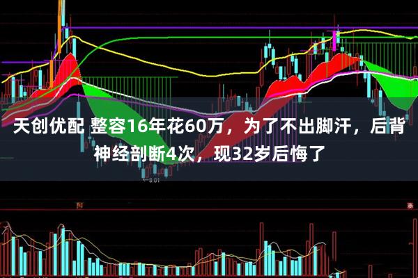 天创优配 整容16年花60万，为了不出脚汗，后背神经剖断4次，现32岁后悔了
