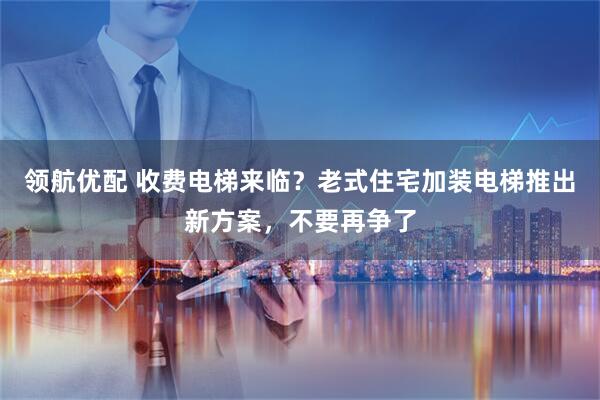 领航优配 收费电梯来临？老式住宅加装电梯推出新方案，不要再争了