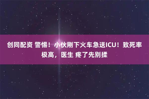 创同配资 警惕！小伙刚下火车急送ICU！致死率极高，医生 疼了先别揉