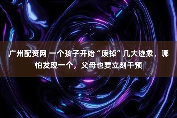 广州配资网 一个孩子开始“废掉”几大迹象，哪怕发现一个，父母也要立刻干预