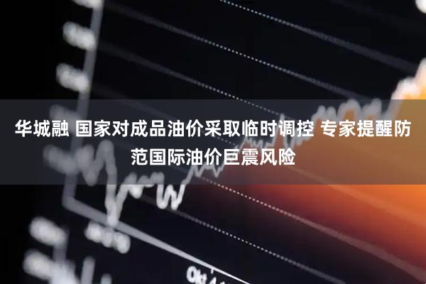 华城融 国家对成品油价采取临时调控 专家提醒防范国际油价巨震风险