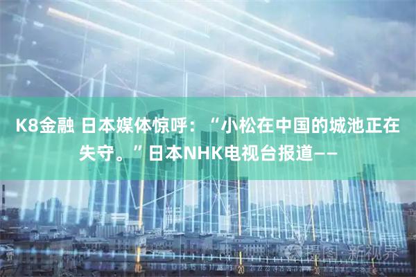K8金融 日本媒体惊呼：“小松在中国的城池正在失守。”日本NHK电视台报道——