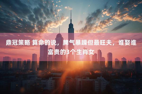鼎冠策略 算命的说，脾气暴躁但最旺夫，谁娶谁富贵的3个生肖女