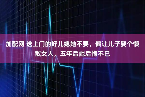 加配网 送上门的好儿媳她不要，偏让儿子娶个懒散女人，五年后她后悔不已