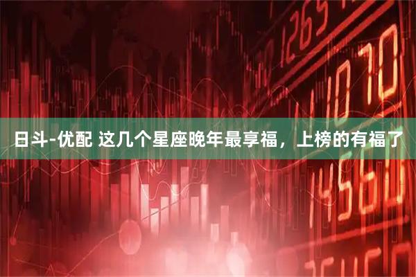 日斗-优配 这几个星座晚年最享福，上榜的有福了